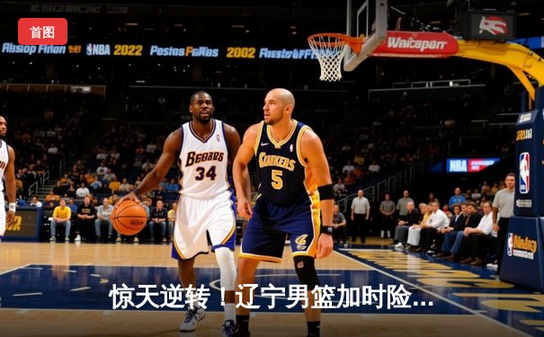 惊天逆转！辽宁男篮加时险胜广东，总决赛悬念再起
